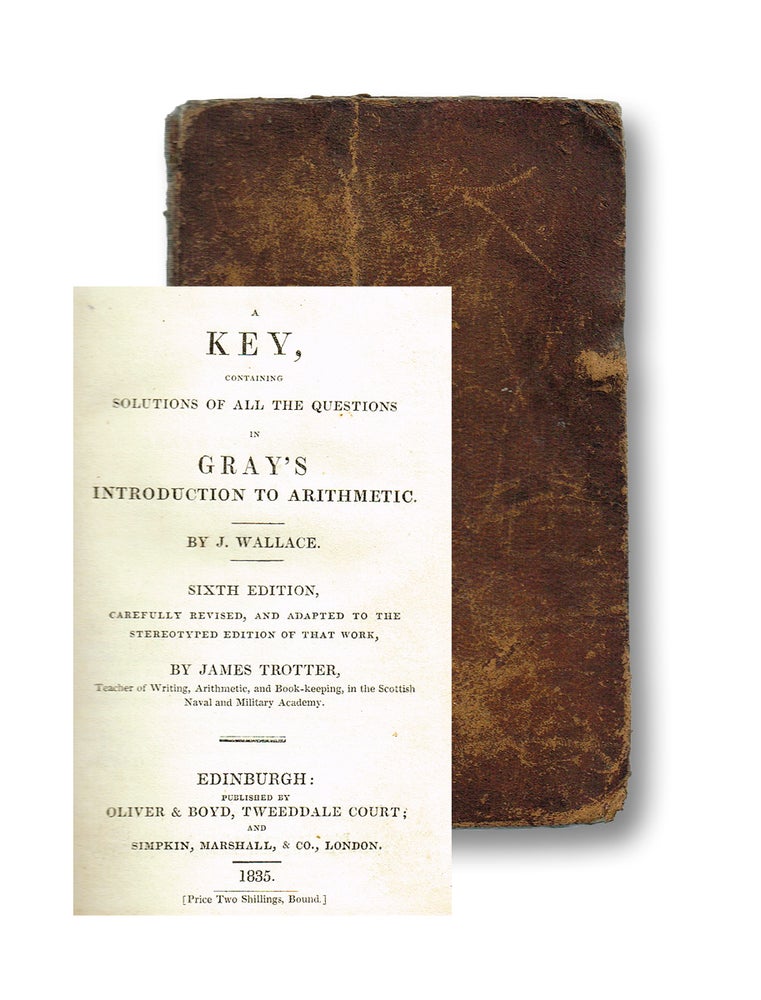 Item #2897 A Key, Containing Solutions of all the Questions in Gray's Introduction to Arithmetic. Sixth Edition, Carefully Revised, and Adapted to the Stereotyped Edition of That Work by James Trotter, Teacher of Writing, Arithmetic, and Book-keeping, in the Scottish Naval & Military Academy. J. Wallace.